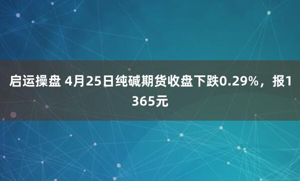启运操盘 4月25日纯碱期货收盘下跌0.29%，报1365元