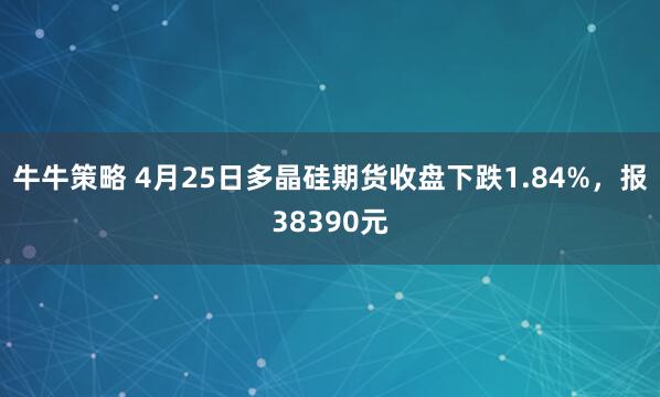 牛牛策略 4月25日多晶硅期货收盘下跌1.84%，报38390元