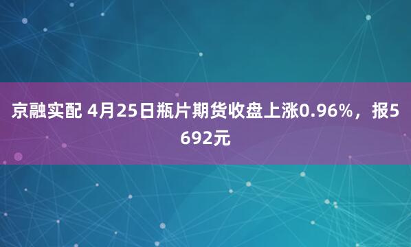 京融实配 4月25日瓶片期货收盘上涨0.96%，报5692元