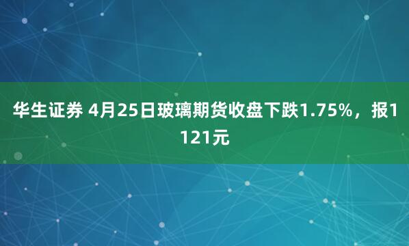 华生证券 4月25日玻璃期货收盘下跌1.75%，报1121元