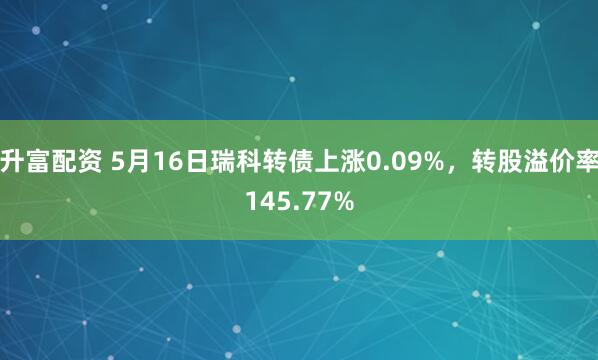 升富配资 5月16日瑞科转债上涨0.09%，转股溢价率145.77%