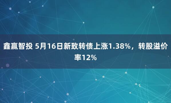 鑫赢智投 5月16日新致转债上涨1.38%，转股溢价率12%
