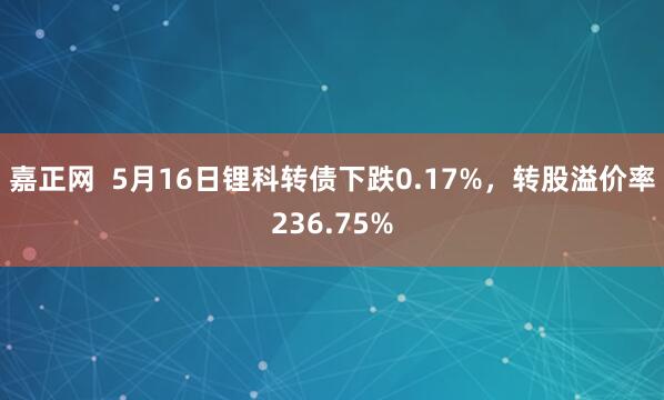 嘉正网  5月16日锂科转债下跌0.17%，转股溢价率236.75%