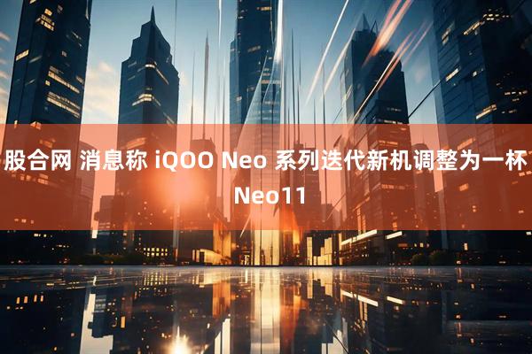 股合网 消息称 iQOO Neo 系列迭代新机调整为一杯 Neo11