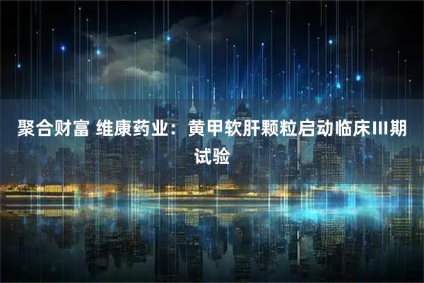 聚合财富 维康药业：黄甲软肝颗粒启动临床Ⅲ期试验