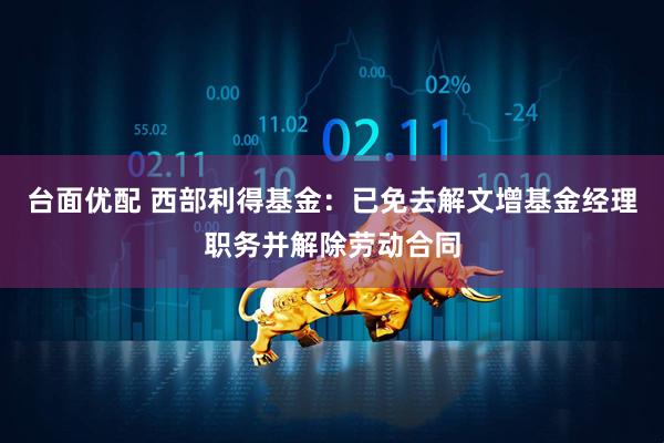 台面优配 西部利得基金：已免去解文增基金经理职务并解除劳动合同
