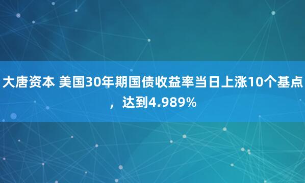 大唐资本 美国30年期国债收益率当日上涨10个基点，达到4.989%