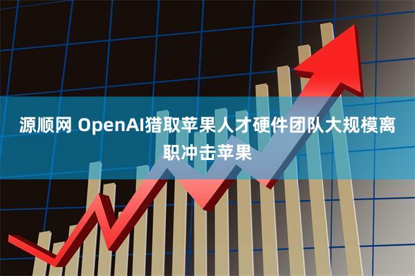 源顺网 OpenAI猎取苹果人才硬件团队大规模离职冲击苹果