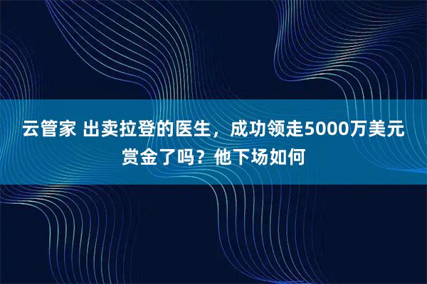 云管家 出卖拉登的医生，成功领走5000万美元赏金了吗？他下场如何