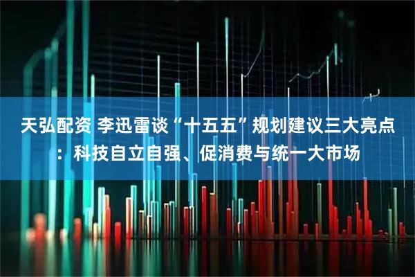 天弘配资 李迅雷谈“十五五”规划建议三大亮点：科技自立自强、促消费与统一大市场