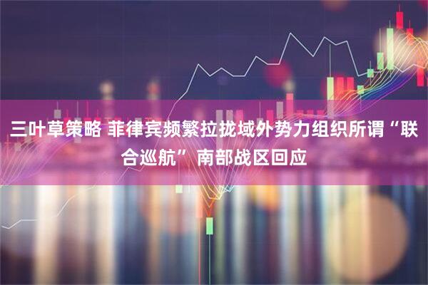 三叶草策略 菲律宾频繁拉拢域外势力组织所谓“联合巡航” 南部战区回应