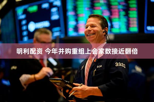 明利配资 今年并购重组上会家数接近翻倍