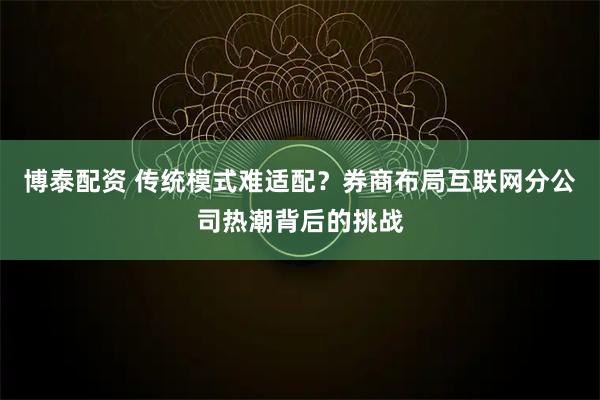 博泰配资 传统模式难适配？券商布局互联网分公司热潮背后的挑战