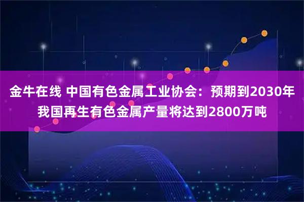 金牛在线 中国有色金属工业协会：预期到2030年我国再生有色金属产量将达到2800万吨