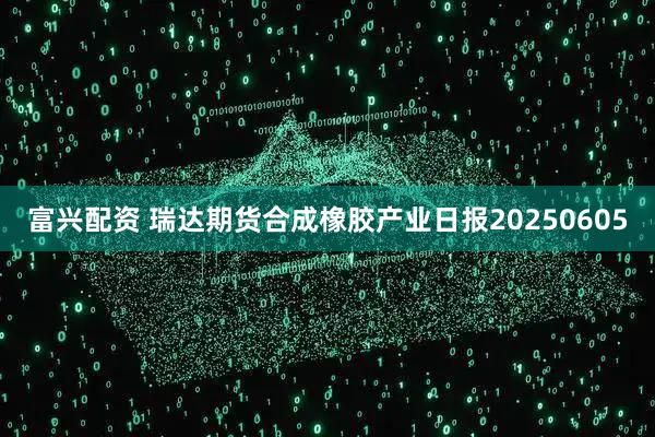 富兴配资 瑞达期货合成橡胶产业日报20250605