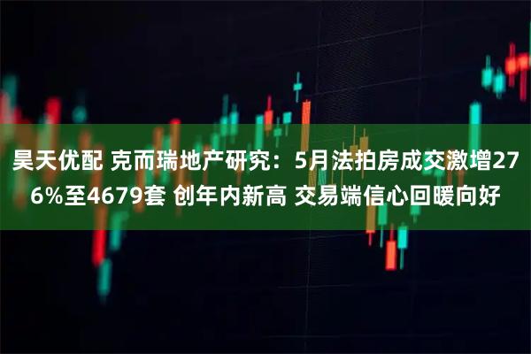 昊天优配 克而瑞地产研究：5月法拍房成交激增276%至4679套 创年内新高 交易端信心回暖向好