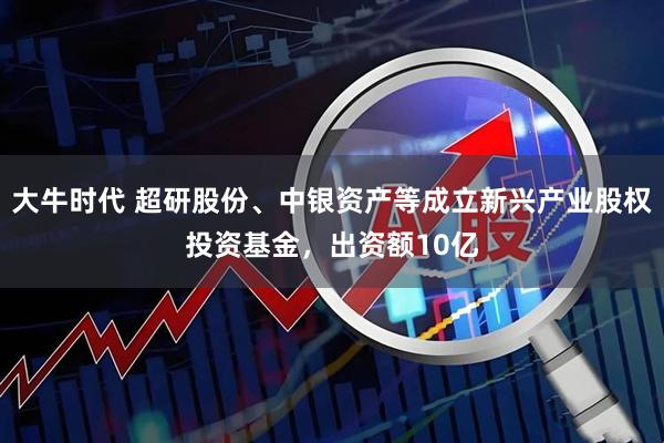 大牛时代 超研股份、中银资产等成立新兴产业股权投资基金，出资额10亿