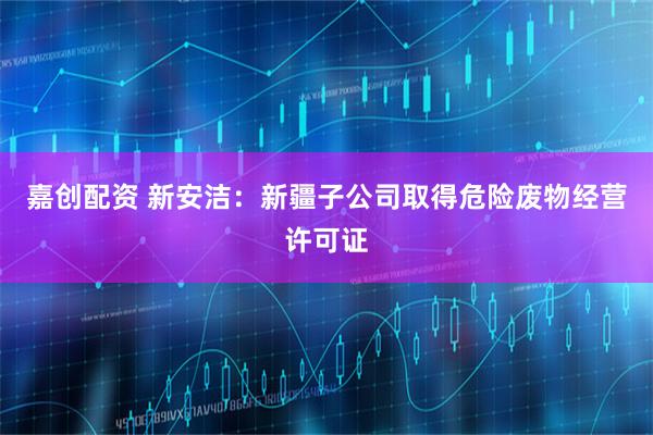 嘉创配资 新安洁：新疆子公司取得危险废物经营许可证