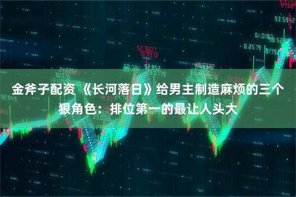 金斧子配资 《长河落日》给男主制造麻烦的三个狠角色：排位第一的最让人头大
