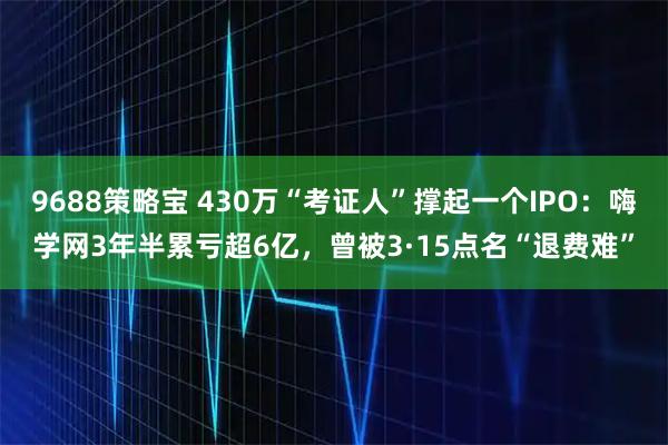 9688策略宝 430万“考证人”撑起一个IPO：嗨学网3年半累亏超6亿，曾被3·15点名“退费难”