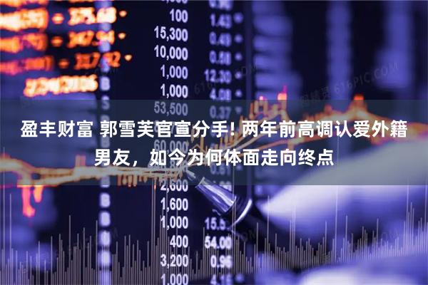 盈丰财富 郭雪芙官宣分手! 两年前高调认爱外籍男友，如今为何体面走向终点