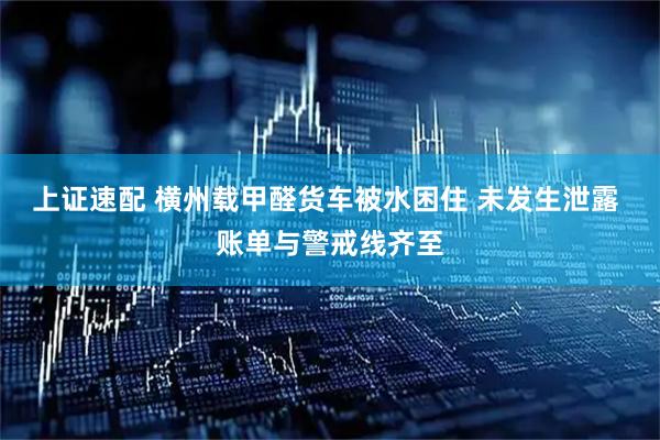 上证速配 横州载甲醛货车被水困住 未发生泄露 账单与警戒线齐至